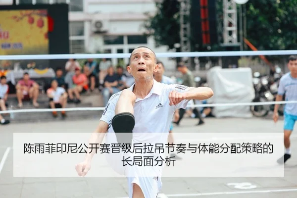 陈雨菲印尼公开赛晋级后拉吊节奏与体能分配策略的长局面分析