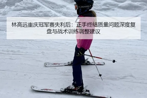林高远重庆冠军赛失利后：正手终结质量问题深度复盘与战术训练调整建议